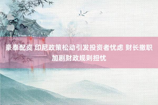 豪泰配资 印尼政策松动引发投资者忧虑 财长撤职加剧财政规则担忧