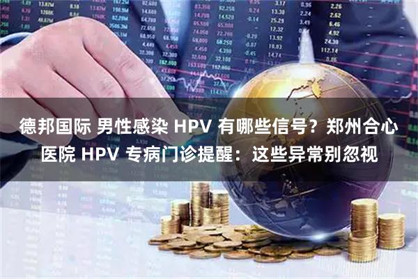 德邦国际 男性感染 HPV 有哪些信号？郑州合心医院 HPV 专病门诊提醒：这些异常别忽视
