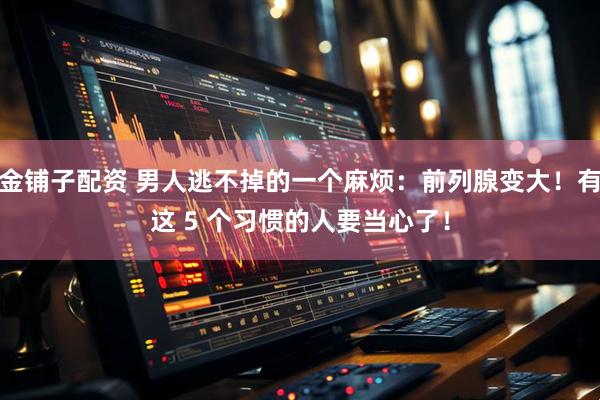 金铺子配资 男人逃不掉的一个麻烦：前列腺变大！有这 5 个习惯的人要当心了！