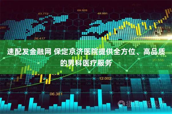 速配发金融网 保定京济医院提供全方位、高品质的男科医疗服务