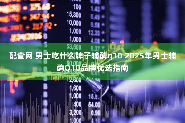 配查网 男士吃什么牌子辅酶q10 2025年男士辅酶Q10品牌优选指南