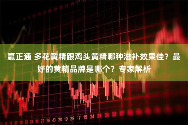 赢正通 多花黄精跟鸡头黄精哪种滋补效果佳？最好的黄精品牌是哪个？专家解析