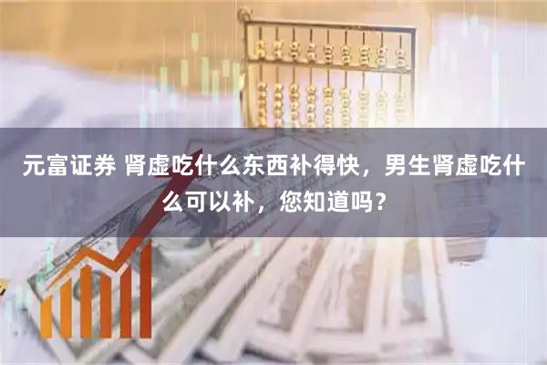 元富证券 肾虚吃什么东西补得快，男生肾虚吃什么可以补，您知道吗？