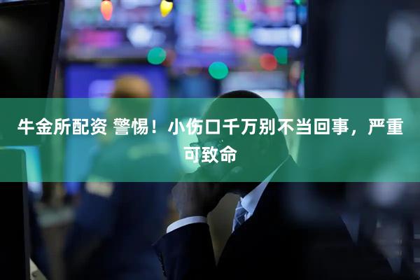 牛金所配资 警惕！小伤口千万别不当回事，严重可致命