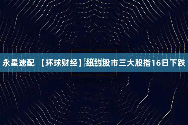 永星速配 【环球财经】纽约股市三大股指16日下跌