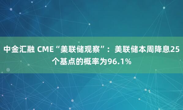 中金汇融 CME“美联储观察”：美联储本周降息25个基点的概率为96.1%