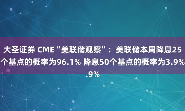 大圣证券 CME“美联储观察”：美联储本周降息25个基点的概率为96.1% 降息50个基点的概率为3.9%