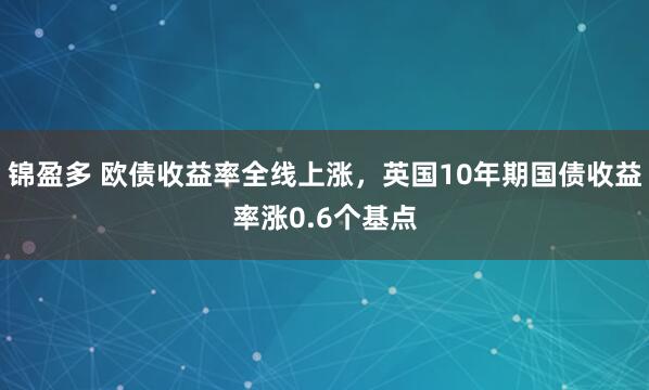 锦盈多 欧债收益率全线上涨，英国10年期国债收益率涨0.6个基点