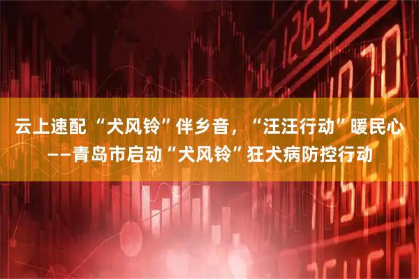 云上速配 “犬风铃”伴乡音，“汪汪行动”暖民心——青岛市启动“犬风铃”狂犬病防控行动
