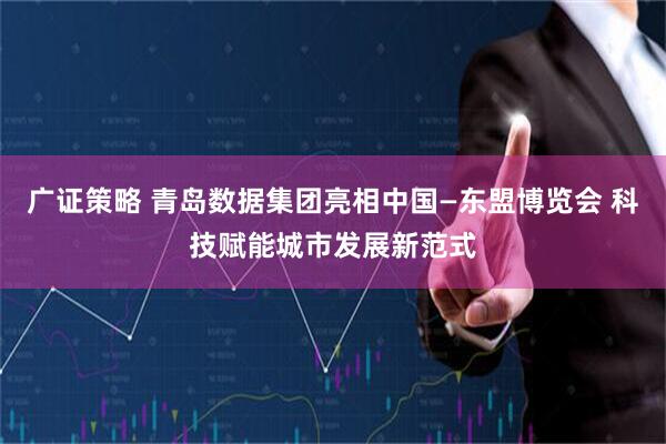 广证策略 青岛数据集团亮相中国—东盟博览会 科技赋能城市发展新范式