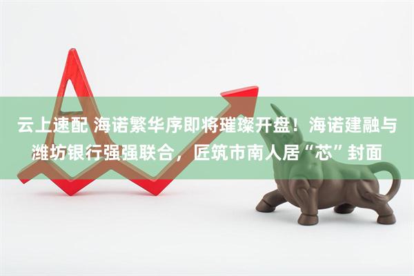 云上速配 海诺繁华序即将璀璨开盘！海诺建融与潍坊银行强强联合，匠筑市南人居“芯”封面