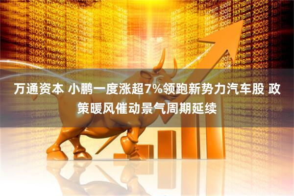 万通资本 小鹏一度涨超7%领跑新势力汽车股 政策暖风催动景气周期延续