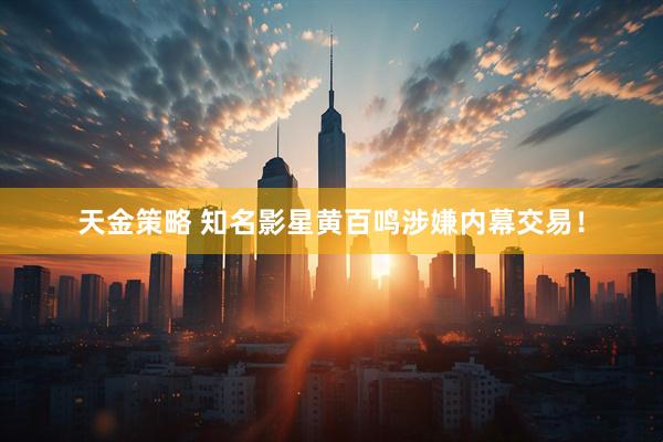 天金策略 知名影星黄百鸣涉嫌内幕交易！