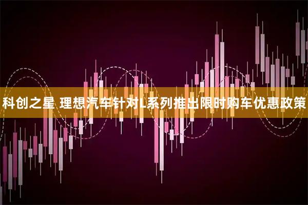 科创之星 理想汽车针对L系列推出限时购车优惠政策