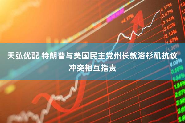 天弘优配 特朗普与美国民主党州长就洛杉矶抗议冲突相互指责