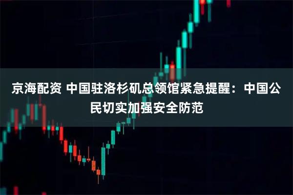 京海配资 中国驻洛杉矶总领馆紧急提醒：中国公民切实加强安全防范