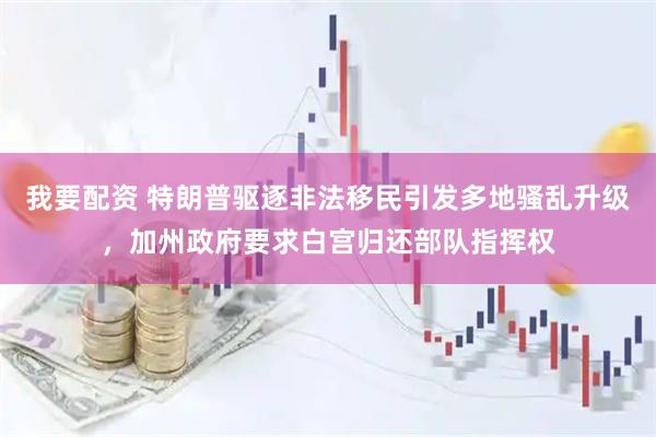 我要配资 特朗普驱逐非法移民引发多地骚乱升级，加州政府要求白宫归还部队指挥权