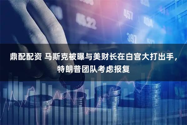 鼎配配资 马斯克被曝与美财长在白宫大打出手，特朗普团队考虑报复