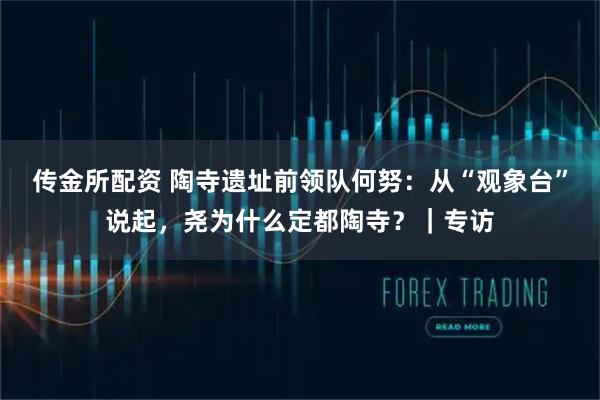 传金所配资 陶寺遗址前领队何努：从“观象台”说起，尧为什么定都陶寺？｜专访