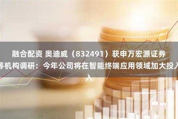 融合配资 奥迪威（832491）获申万宏源证券等机构调研：今年公司将在智能终端应用领域加大投入