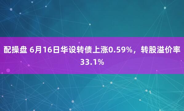 配操盘 6月16日华设转债上涨0.59%，转股溢价率33.1%