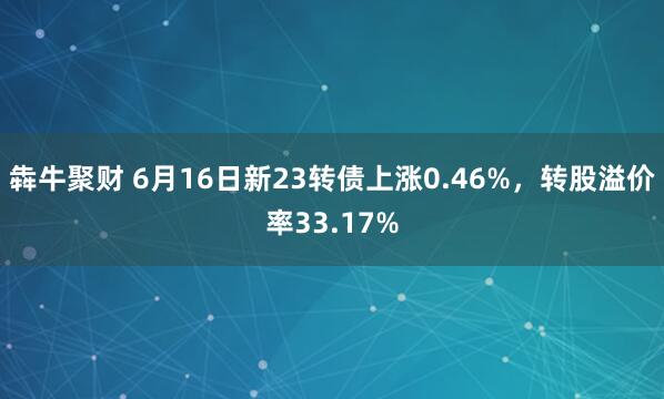 犇牛聚财 6月16日新23转债上涨0.46%，转股溢价率33.17%