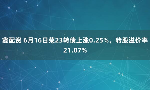 鑫配资 6月16日荣23转债上涨0.25%，转股溢价率21.07%