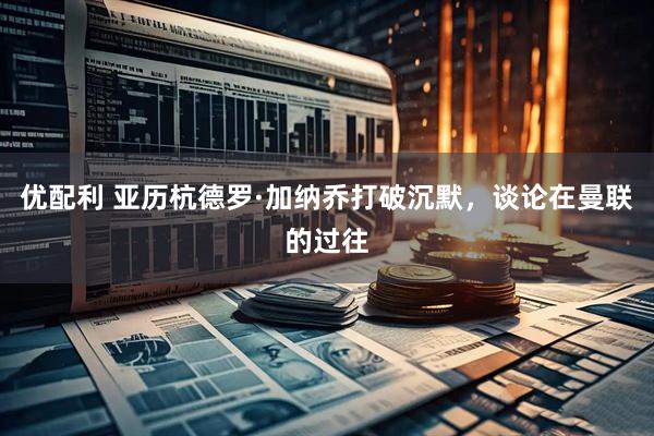 优配利 亚历杭德罗·加纳乔打破沉默，谈论在曼联的过往