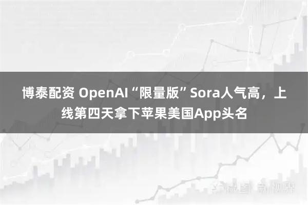 博泰配资 OpenAI“限量版”Sora人气高，上线第四天拿下苹果美国App头名