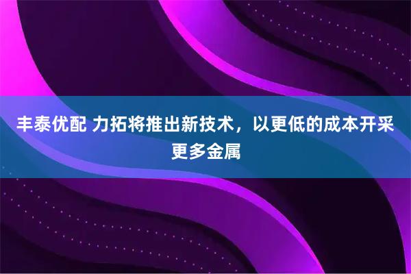 丰泰优配 力拓将推出新技术，以更低的成本开采更多金属
