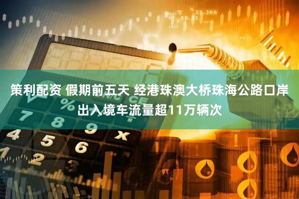 策利配资 假期前五天 经港珠澳大桥珠海公路口岸出入境车流量超11万辆次