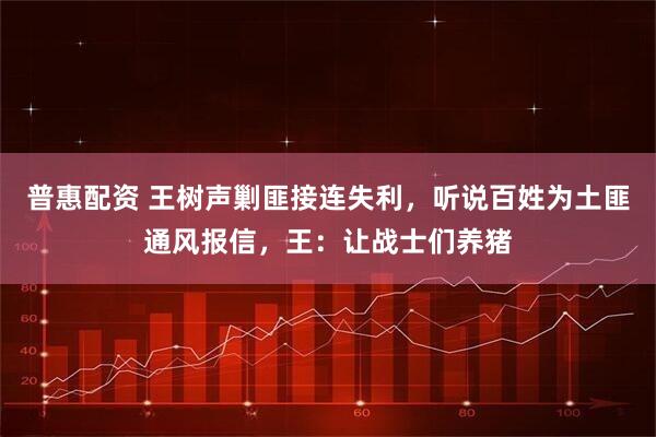 普惠配资 王树声剿匪接连失利，听说百姓为土匪通风报信，王：让战士们养猪