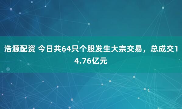 浩源配资 今日共64只个股发生大宗交易，总成交14.76亿元