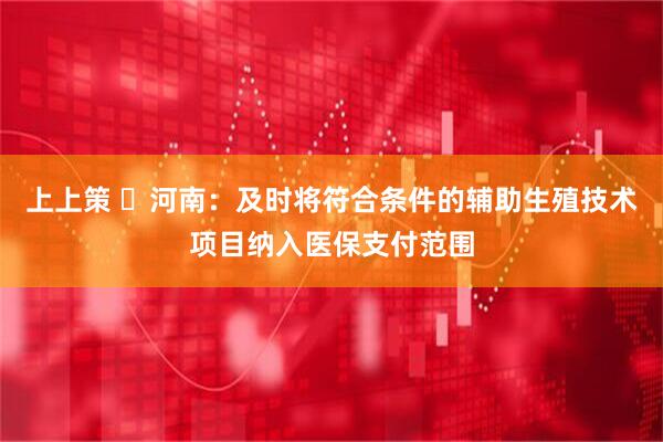 上上策 ​河南：及时将符合条件的辅助生殖技术项目纳入医保支付范围