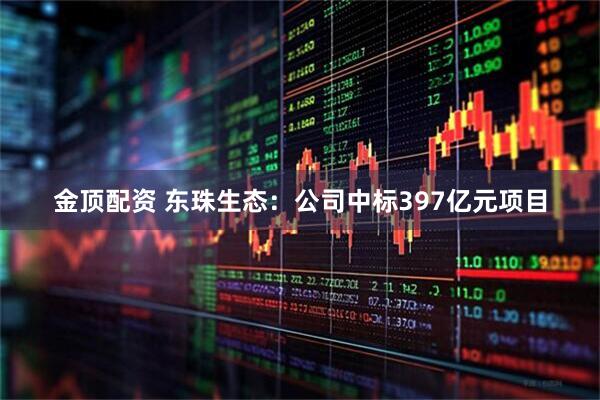 金顶配资 东珠生态：公司中标397亿元项目