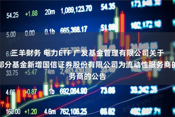三羊财务 电力ETF 广发基金管理有限公司关于旗下部分基金新增国信证券股份有限公司为流动性服务商的公告