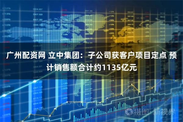 广州配资网 立中集团：子公司获客户项目定点 预计销售额合计约1135亿元