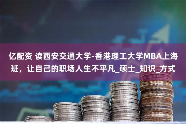 亿配资 读西安交通大学-香港理工大学MBA上海班，让自己的职场人生不平凡_硕士_知识_方式